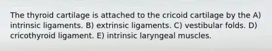 The thyroid cartilage is attached to the cricoid cartilage by the A) intrinsic ligaments. B) extrinsic ligaments. C) vestibular folds. D) cricothyroid ligament. E) intrinsic laryngeal muscles.