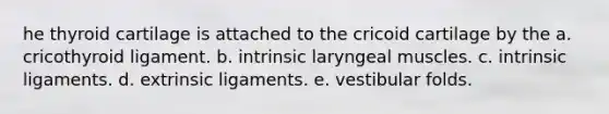 he thyroid cartilage is attached to the cricoid cartilage by the a. cricothyroid ligament. b. intrinsic laryngeal muscles. c. intrinsic ligaments. d. extrinsic ligaments. e. vestibular folds.