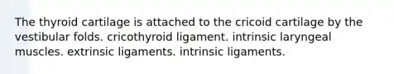 The thyroid cartilage is attached to the cricoid cartilage by the vestibular folds. cricothyroid ligament. intrinsic laryngeal muscles. extrinsic ligaments. intrinsic ligaments.