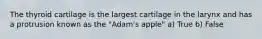 The thyroid cartilage is the largest cartilage in the larynx and has a protrusion known as the "Adam's apple" a) True b) False