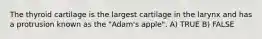 The thyroid cartilage is the largest cartilage in the larynx and has a protrusion known as the "Adam's apple". A) TRUE B) FALSE