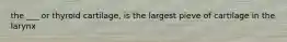the ___ or thyroid cartilage, is the largest pieve of cartilage in the larynx