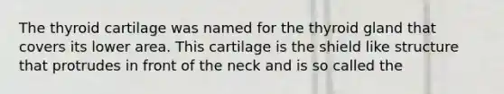 The thyroid cartilage was named for the thyroid gland that covers its lower area. This cartilage is the shield like structure that protrudes in front of the neck and is so called the