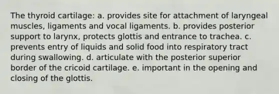 The thyroid cartilage: a. provides site for attachment of laryngeal muscles, ligaments and vocal ligaments. b. provides posterior support to larynx, protects glottis and entrance to trachea. c. prevents entry of liquids and solid food into respiratory tract during swallowing. d. articulate with the posterior superior border of the cricoid cartilage. e. important in the opening and closing of the glottis.