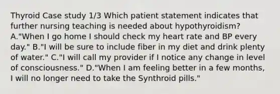 Thyroid Case study 1/3 Which patient statement indicates that further nursing teaching is needed about hypothyroidism? A."When I go home I should check my heart rate and BP every day." B."I will be sure to include fiber in my diet and drink plenty of water." C."I will call my provider if I notice any change in level of consciousness." D."When I am feeling better in a few months, I will no longer need to take the Synthroid pills."