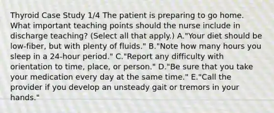 Thyroid Case Study 1/4 The patient is preparing to go home. What important teaching points should the nurse include in discharge teaching? (Select all that apply.) A."Your diet should be low-fiber, but with plenty of fluids." B."Note how many hours you sleep in a 24-hour period." C."Report any difficulty with orientation to time, place, or person." D."Be sure that you take your medication every day at the same time." E."Call the provider if you develop an unsteady gait or tremors in your hands."