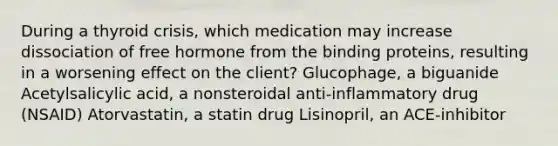 During a thyroid crisis, which medication may increase dissociation of free hormone from the binding proteins, resulting in a worsening effect on the client? Glucophage, a biguanide Acetylsalicylic acid, a nonsteroidal anti-inflammatory drug (NSAID) Atorvastatin, a statin drug Lisinopril, an ACE-inhibitor