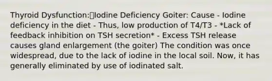 Thyroid Dysfunction:Iodine Deficiency Goiter: Cause - Iodine deficiency in the diet - Thus, low production of T4/T3 - *Lack of feedback inhibition on TSH secretion* - Excess TSH release causes gland enlargement (the goiter) The condition was once widespread, due to the lack of iodine in the local soil. Now, it has generally eliminated by use of iodinated salt.