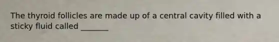 The thyroid follicles are made up of a central cavity filled with a sticky fluid called _______