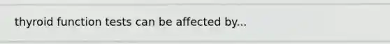 thyroid function tests can be affected by...