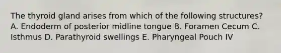 The thyroid gland arises from which of the following structures? A. Endoderm of posterior midline tongue B. Foramen Cecum C. Isthmus D. Parathyroid swellings E. Pharyngeal Pouch IV