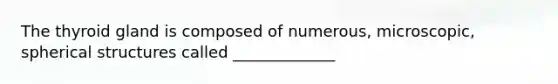 The thyroid gland is composed of numerous, microscopic, spherical structures called _____________