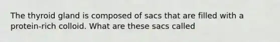 The thyroid gland is composed of sacs that are filled with a protein-rich colloid. What are these sacs called