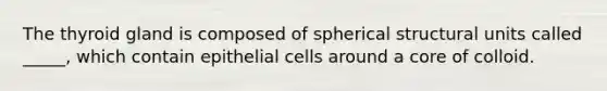 The thyroid gland is composed of spherical structural units called _____, which contain epithelial cells around a core of colloid.