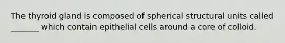 The thyroid gland is composed of spherical structural units called _______ which contain epithelial cells around a core of colloid.