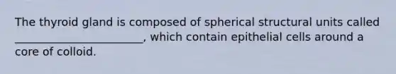 The thyroid gland is composed of spherical structural units called _______________________, which contain epithelial cells around a core of colloid.