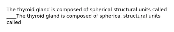 The thyroid gland is composed of spherical structural units called ____The thyroid gland is composed of spherical structural units called