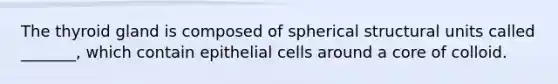 The thyroid gland is composed of spherical structural units called _______, which contain epithelial cells around a core of colloid.