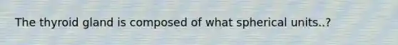 The thyroid gland is composed of what spherical units..?