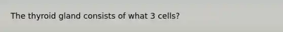 The thyroid gland consists of what 3 cells?