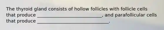 The thyroid gland consists of hollow follicles with follicle cells that produce ____________________________, and parafollicular cells that produce _______________________________.