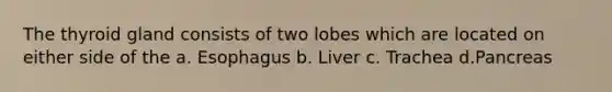 The thyroid gland consists of two lobes which are located on either side of the a. Esophagus b. Liver c. Trachea d.Pancreas