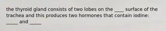 the thyroid gland consists of two lobes on the ____ surface of the trachea and this produces two hormones that contain iodine: _____ and _____