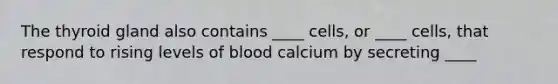 The thyroid gland also contains ____ cells, or ____ cells, that respond to rising levels of blood calcium by secreting ____