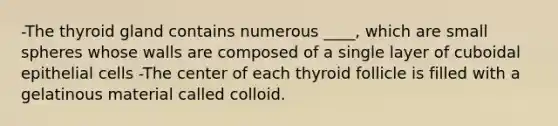 -The thyroid gland contains numerous ____, which are small spheres whose walls are composed of a single layer of cuboidal epithelial cells -The center of each thyroid follicle is filled with a gelatinous material called colloid.