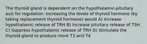 The thyroid gland is dependent on the hypothalamic-pituitary axis for regulation. Increasing the levels of thyroid hormone (by taking replacement thyroid hormone) would A) Increase hypothalamic release of TRH B) Increase pituitary release of TSH C) Suppress hypothalamic release of TRH D) Stimulate the thyroid gland to produce more T3 and T4