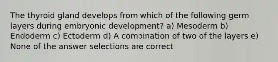 The thyroid gland develops from which of the following germ layers during embryonic development? a) Mesoderm b) Endoderm c) Ectoderm d) A combination of two of the layers e) None of the answer selections are correct