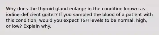 Why does the thyroid gland enlarge in the condition known as iodine-deficient goiter? If you sampled the blood of a patient with this condition, would you expect TSH levels to be normal, high, or low? Explain why.