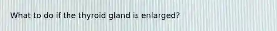 What to do if the thyroid gland is enlarged?