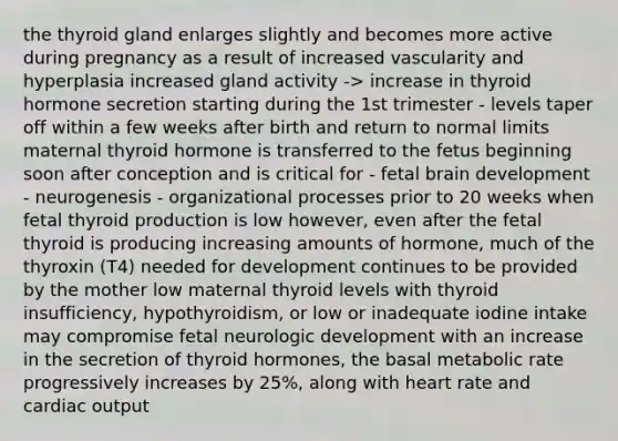 the thyroid gland enlarges slightly and becomes more active during pregnancy as a result of increased vascularity and hyperplasia increased gland activity -> increase in thyroid hormone secretion starting during the 1st trimester - levels taper off within a few weeks after birth and return to normal limits maternal thyroid hormone is transferred to the fetus beginning soon after conception and is critical for - fetal brain development - neurogenesis - organizational processes prior to 20 weeks when fetal thyroid production is low however, even after the fetal thyroid is producing increasing amounts of hormone, much of the thyroxin (T4) needed for development continues to be provided by the mother low maternal thyroid levels with thyroid insufficiency, hypothyroidism, or low or inadequate iodine intake may compromise fetal neurologic development with an increase in the secretion of thyroid hormones, the basal metabolic rate progressively increases by 25%, along with heart rate and cardiac output