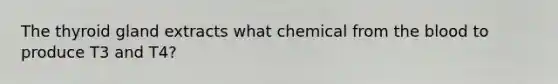 The thyroid gland extracts what chemical from the blood to produce T3 and T4?