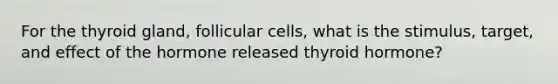 For the thyroid gland, follicular cells, what is the stimulus, target, and effect of the hormone released thyroid hormone?