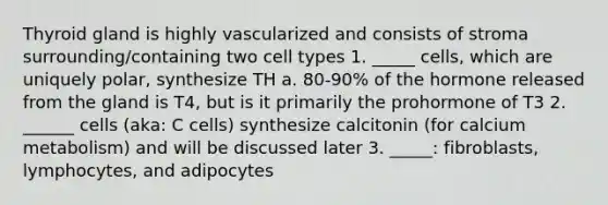 Thyroid gland is highly vascularized and consists of stroma surrounding/containing two cell types 1. _____ cells, which are uniquely polar, synthesize TH a. 80-90% of the hormone released from the gland is T4, but is it primarily the prohormone of T3 2. ______ cells (aka: C cells) synthesize calcitonin (for calcium metabolism) and will be discussed later 3. _____: fibroblasts, lymphocytes, and adipocytes