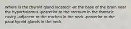 Where is the thyroid gland located? -at the base of the brain near the hypothalamus -posterior to the sternum in the thoracic cavity -adjacent to the trachea in the neck -posterior to the parathyroid glands in the neck