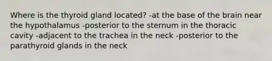 Where is the thyroid gland located? -at the base of the brain near the hypothalamus -posterior to the sternum in the thoracic cavity -adjacent to the trachea in the neck -posterior to the parathyroid glands in the neck