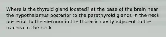 Where is the thyroid gland located? at the base of the brain near the hypothalamus posterior to the parathyroid glands in the neck posterior to the sternum in the thoracic cavity adjacent to the trachea in the neck