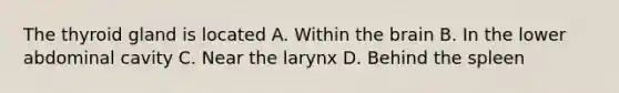 The thyroid gland is located A. Within the brain B. In the lower abdominal cavity C. Near the larynx D. Behind the spleen