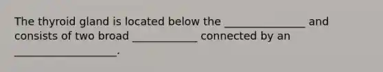 The thyroid gland is located below the _______________ and consists of two broad ____________ connected by an ___________________.