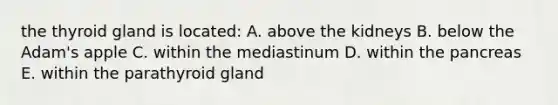 the thyroid gland is located: A. above the kidneys B. below the Adam's apple C. within the mediastinum D. within the pancreas E. within the parathyroid gland