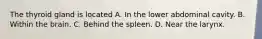 The thyroid gland is located A. In the lower abdominal cavity. B. Within the brain. C. Behind the spleen. D. Near the larynx.