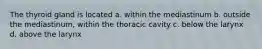 The thyroid gland is located a. within the mediastinum b. outside the mediastinum, within the thoracic cavity c. below the larynx d. above the larynx