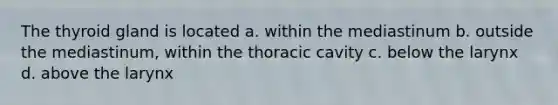 The thyroid gland is located a. within the mediastinum b. outside the mediastinum, within the thoracic cavity c. below the larynx d. above the larynx