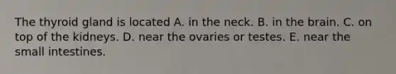 The thyroid gland is located A. in the neck. B. in <a href='https://www.questionai.com/knowledge/kLMtJeqKp6-the-brain' class='anchor-knowledge'>the brain</a>. C. on top of the kidneys. D. near the ovaries or testes. E. near <a href='https://www.questionai.com/knowledge/kt623fh5xn-the-small-intestine' class='anchor-knowledge'>the small intestine</a>s.