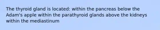 The thyroid gland is located: within the pancreas below the Adam's apple within the parathyroid glands above the kidneys within the mediastinum