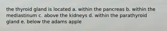 the thyroid gland is located a. within the pancreas b. within the mediastinum c. above the kidneys d. within the parathyroid gland e. below the adams apple