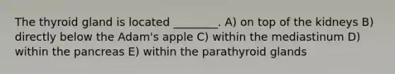 The thyroid gland is located ________. A) on top of the kidneys B) directly below the Adam's apple C) within the mediastinum D) within <a href='https://www.questionai.com/knowledge/kITHRba4Cd-the-pancreas' class='anchor-knowledge'>the pancreas</a> E) within the parathyroid glands